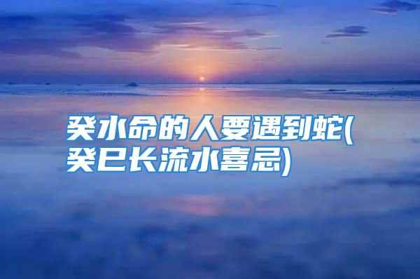 癸水命的人要遇到蛇(癸巳长流水喜忌)