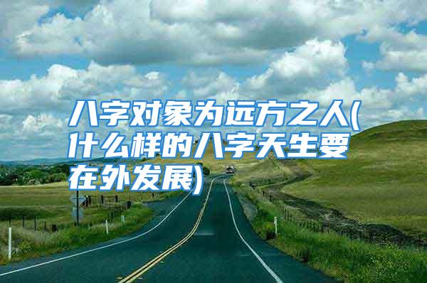 八字对象为远方之人(什么样的八字天生要在外发展)