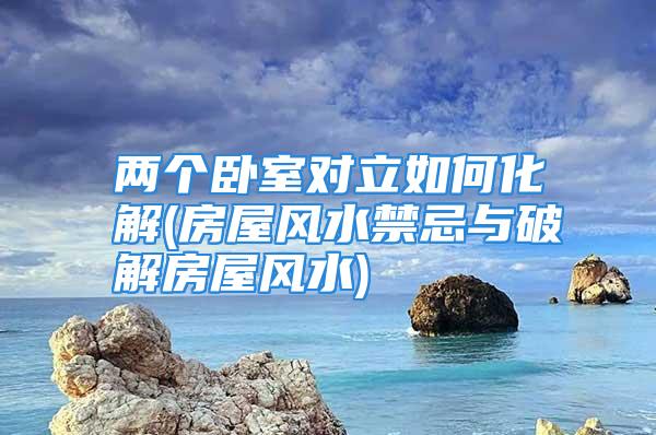 两个卧室对立如何化解(房屋风水禁忌与破解房屋风水)