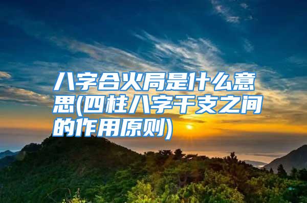 八字合火局是什么意思(四柱八字干支之间的作用原则)