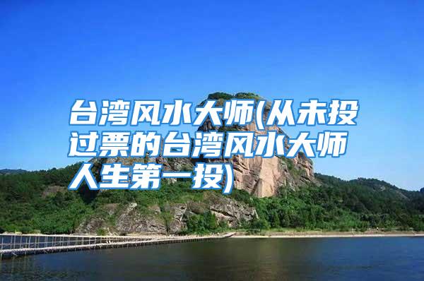 台湾风水大师(从未投过票的台湾风水大师人生第一投)