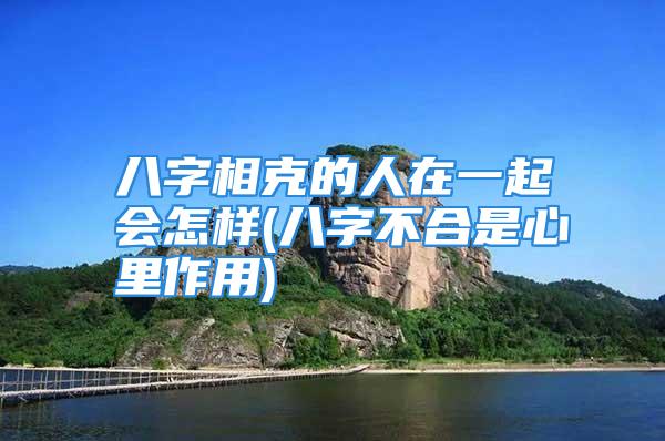 八字相克的人在一起会怎样(八字不合是心里作用)