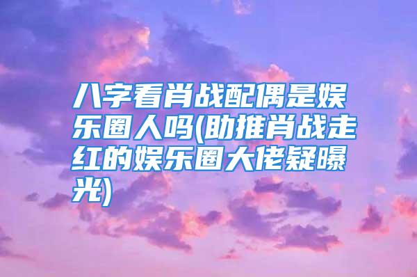 八字看肖战配偶是娱乐圈人吗(助推肖战走红的娱乐圈大佬疑曝光)