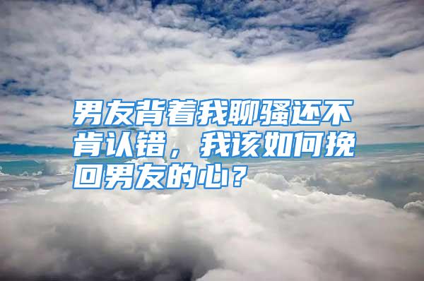 男友背着我聊骚还不肯认错，我该如何挽回男友的心？