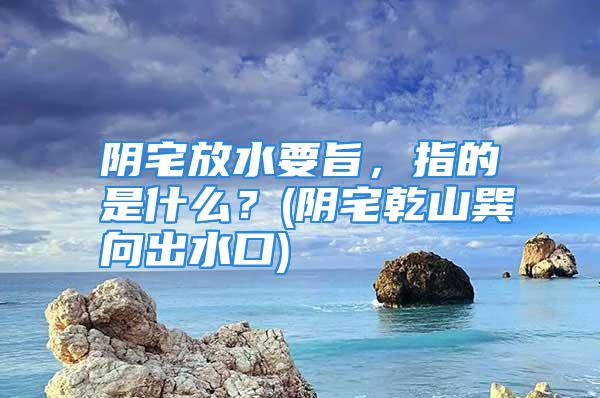 阴宅放水要旨，指的是什么？(阴宅乾山巽向出水口)