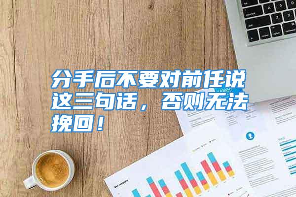 分手后不要对前任说这三句话，否则无法挽回！