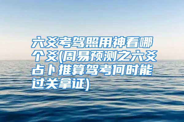 六爻考驾照用神看哪个爻(周易预测之六爻占卜推算驾考何时能过关拿证)