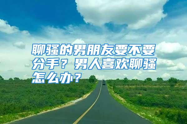 聊骚的男朋友要不要分手？男人喜欢聊骚怎么办？