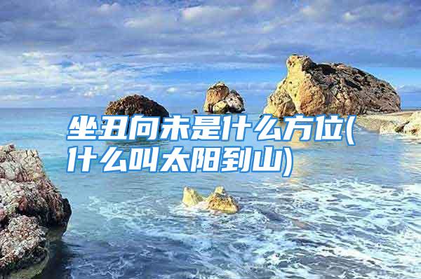 坐丑向未是什么方位(什么叫太阳到山)