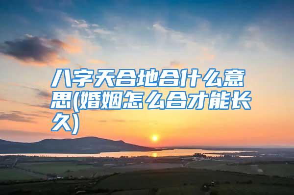 八字天合地合什么意思(婚姻怎么合才能长久)