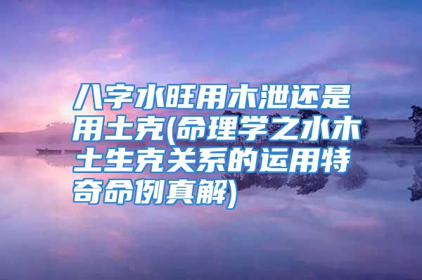 八字水旺用木泄还是用土克(命理学之水木土生克关系的运用特奇命例真解)