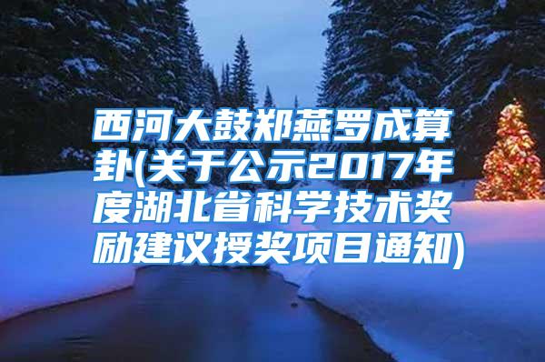 西河大鼓郑燕罗成算卦(关于公示2017年度湖北省科学技术奖励建议授奖项目通知)