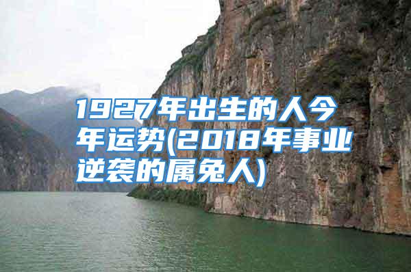 1927年出生的人今年运势(2018年事业逆袭的属兔人)