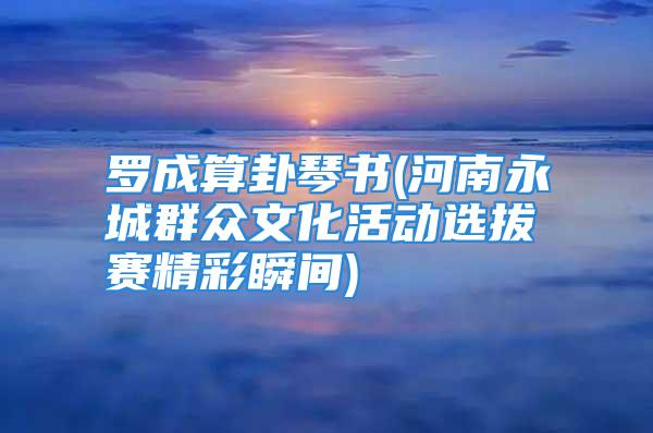 罗成算卦琴书(河南永城群众文化活动选拔赛精彩瞬间)