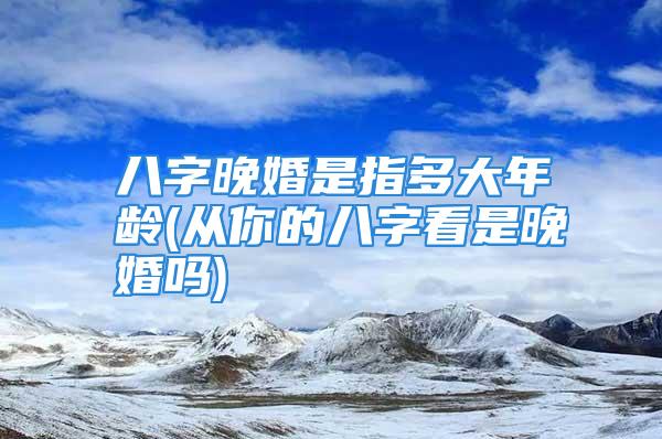 八字晚婚是指多大年龄(从你的八字看是晚婚吗)