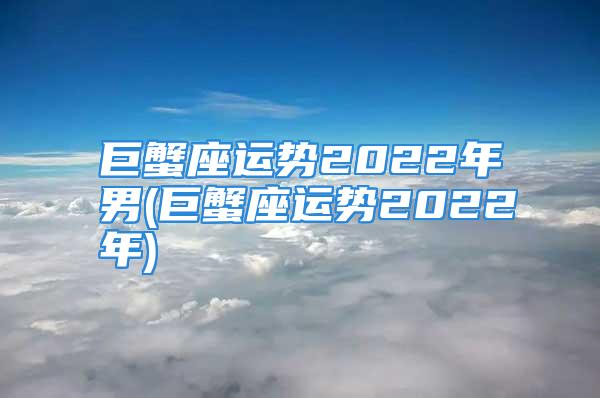 巨蟹座运势2022年男(巨蟹座运势2022年)