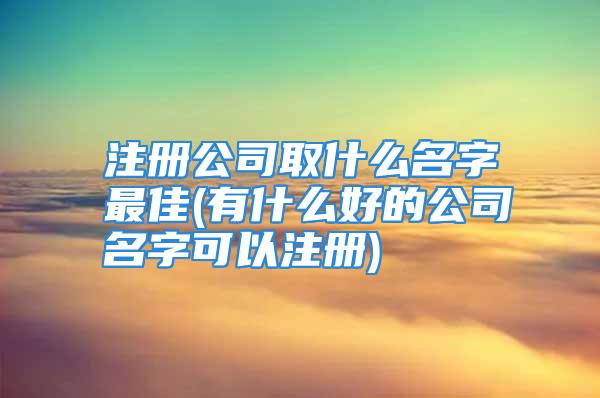 注册公司取什么名字最佳(有什么好的公司名字可以注册)