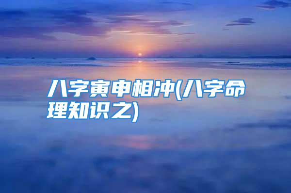 八字寅申相冲(八字命理知识之)