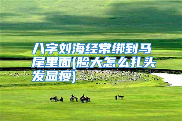 八字刘海经常绑到马尾里面(脸大怎么扎头发显瘦)