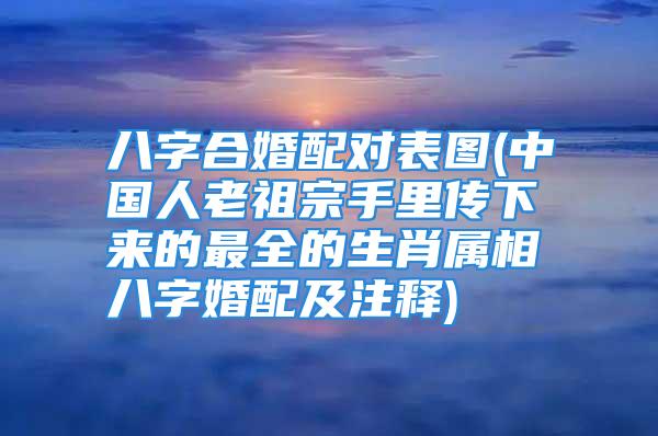 八字合婚配对表图(中国人老祖宗手里传下来的最全的生肖属相八字婚配及注释)