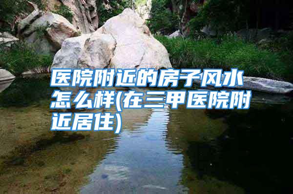 医院附近的房子风水怎么样(在三甲医院附近居住)