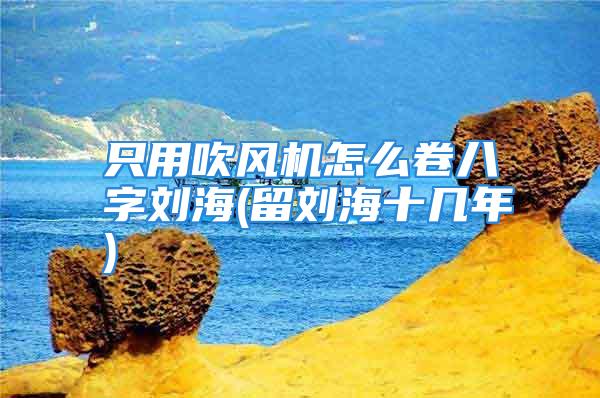 只用吹风机怎么卷八字刘海(留刘海十几年)