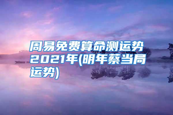 周易免费算命测运势2021年(明年蔡当局运势)