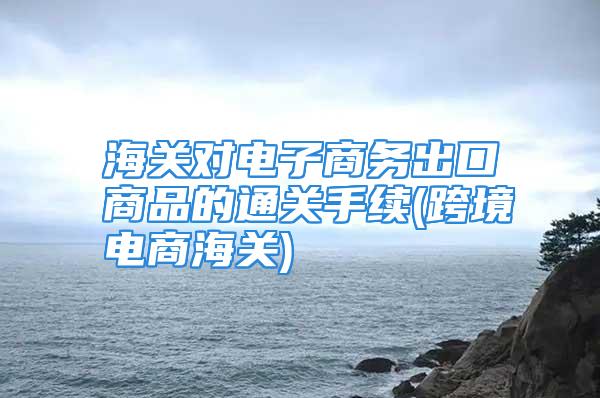 海关对电子商务出口商品的通关手续(跨境电商海关)