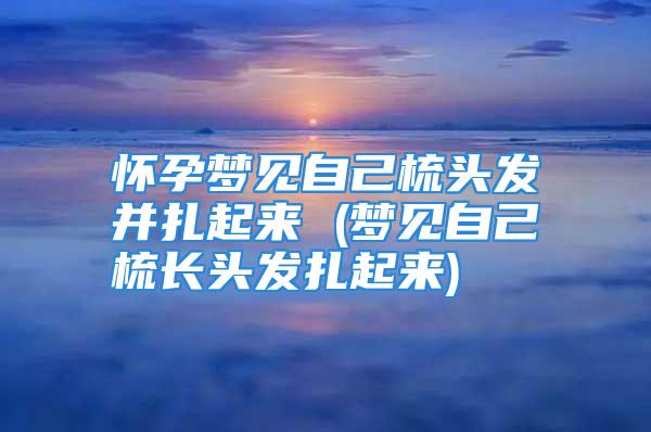 怀孕梦见自己梳头发并扎起来 (梦见自己梳长头发扎起来)