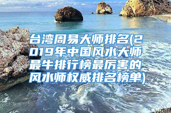 台湾周易大师排名(2019年中国风水大师最牛排行榜最厉害的风水师权威排名榜单)