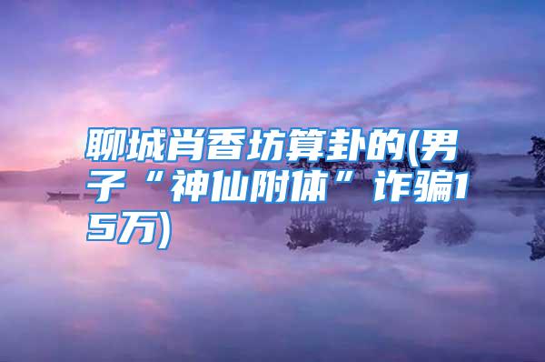 聊城肖香坊算卦的(男子“神仙附体”诈骗15万)