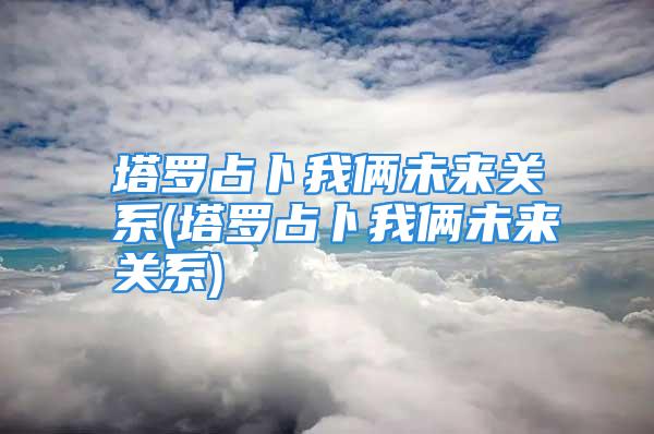 塔罗占卜我俩未来关系(塔罗占卜我俩未来关系)