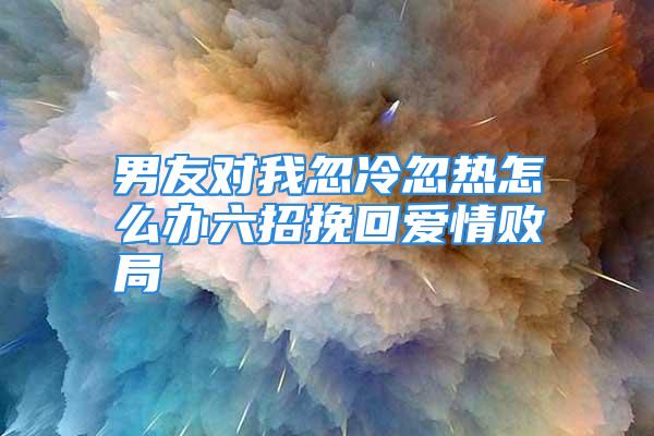 男友对我忽冷忽热怎么办六招挽回爱情败局