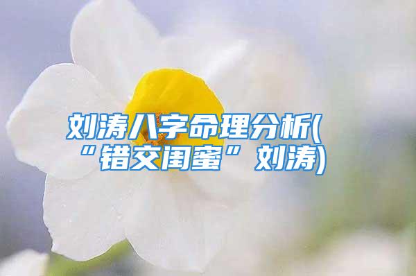 刘涛八字命理分析(“错交闺蜜”刘涛)