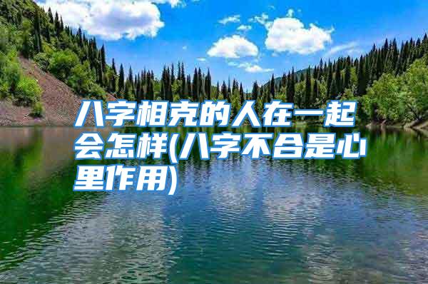 八字相克的人在一起会怎样(八字不合是心里作用)