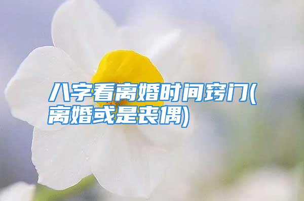 八字看离婚时间窍门(离婚或是丧偶)