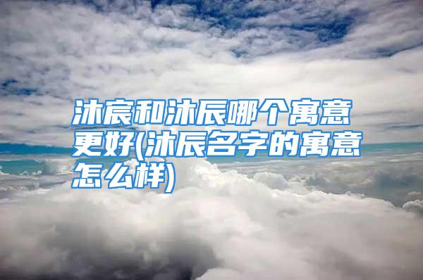 沐宸和沐辰哪个寓意更好(沐辰名字的寓意怎么样)