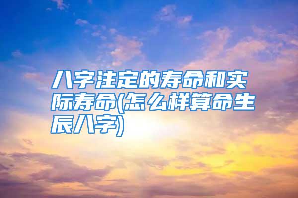 八字注定的寿命和实际寿命(怎么样算命生辰八字)