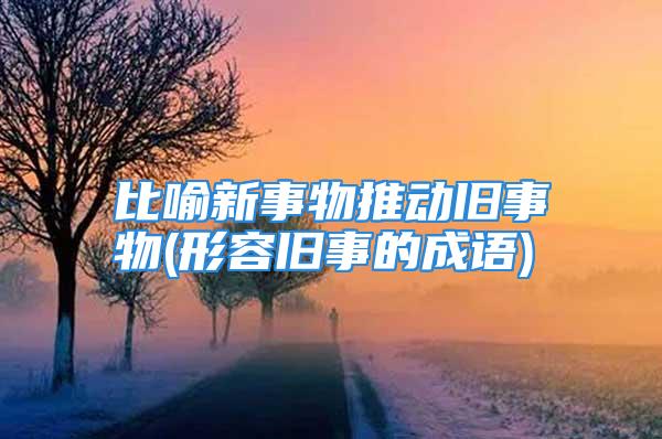 比喻新事物推动旧事物(形容旧事的成语)