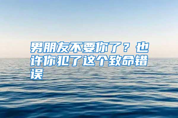 男朋友不要你了？也许你犯了这个致命错误