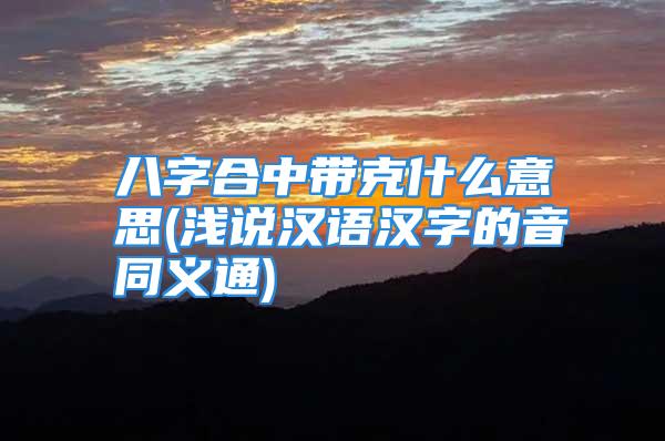 八字合中带克什么意思(浅说汉语汉字的音同义通)