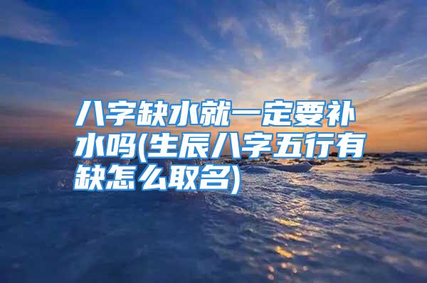 八字缺水就一定要补水吗(生辰八字五行有缺怎么取名)