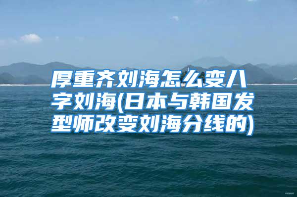 厚重齐刘海怎么变八字刘海(日本与韩国发型师改变刘海分线的)