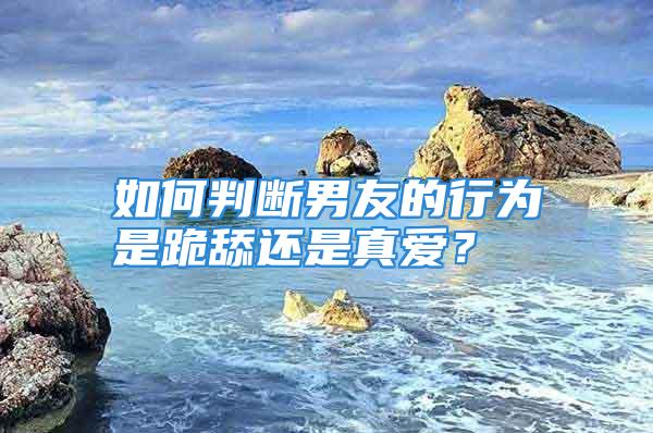 如何判断男友的行为是跪舔还是真爱？