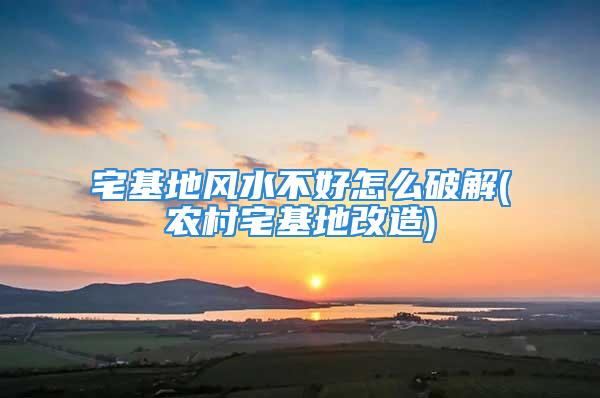 宅基地风水不好怎么破解(农村宅基地改造)