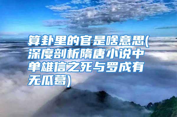 算卦里的官是啥意思(深度剖析隋唐小说中单雄信之死与罗成有无瓜葛)