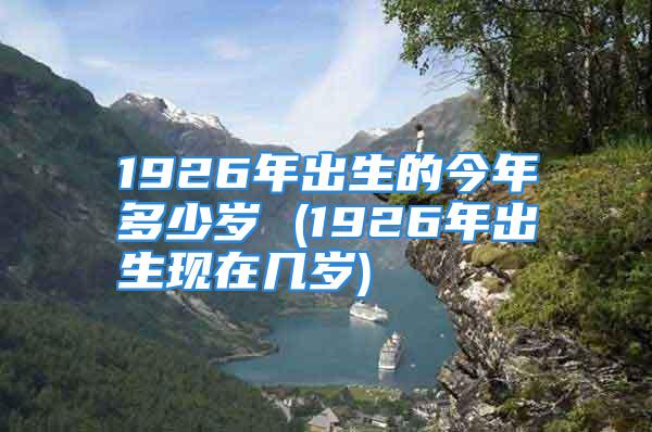 1926年出生的今年多少岁 (1926年出生现在几岁)