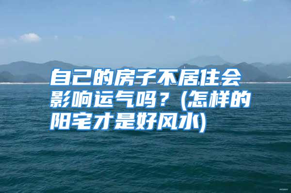 自己的房子不居住会影响运气吗？(怎样的阳宅才是好风水)