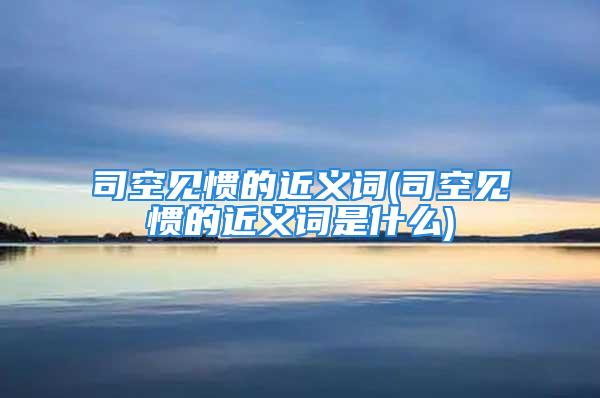 司空见惯的近义词(司空见惯的近义词是什么)