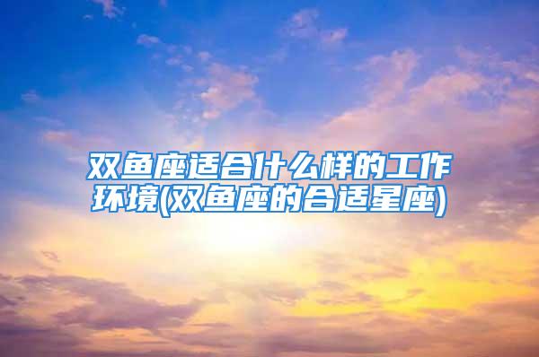 双鱼座适合什么样的工作环境(双鱼座的合适星座)